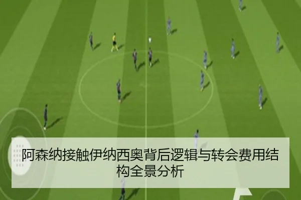 阿森纳接触伊纳西奥背后逻辑与转会费用结构全景分析