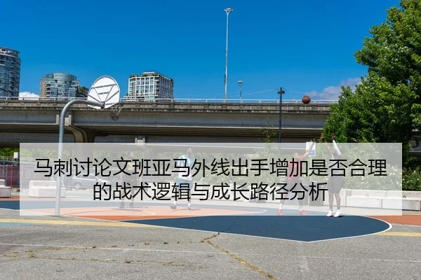马刺讨论文班亚马外线出手增加是否合理的战术逻辑与成长路径分析