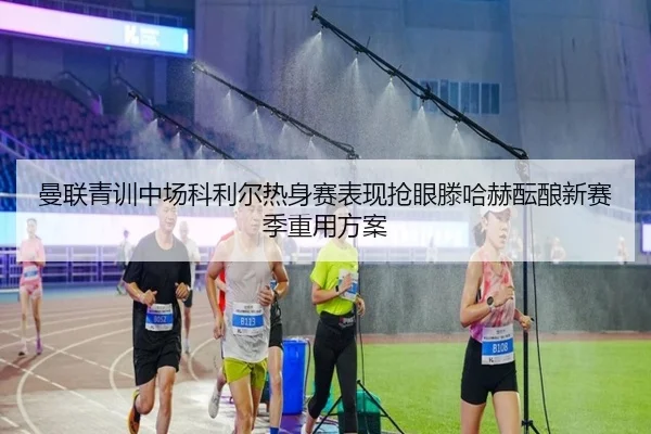 曼联青训中场科利尔热身赛表现抢眼滕哈赫酝酿新赛季重用方案