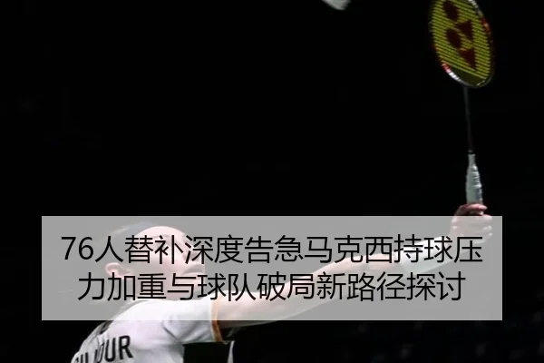 76人替补深度告急马克西持球压力加重与球队破局新路径探讨