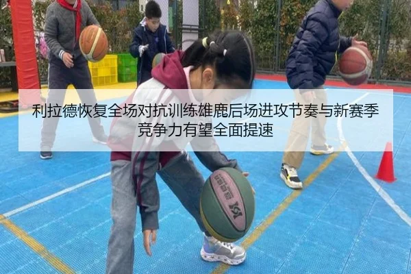 利拉德恢复全场对抗训练雄鹿后场进攻节奏与新赛季竞争力有望全面提速